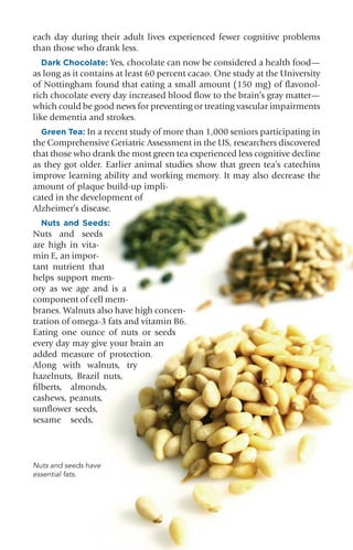 B R A I N H E A L T H 23
each day during their adult lives experienced fewer cognitive problems
than those who drank less.
Dark Chocolate: Yes, chocolate can now be considered a health food—
as long as it contains at least 60 percent cacao. One study at the University
of Nottingham found that eating a small amount (150 mg) of flavonol-
rich chocolate every day increased blood flow to the brain’s gray matter—
which could be good news for preventing or treating vascular impairments
like dementia and strokes.
Green Tea: In a recent study of more than 1,000 seniors participating in
the Comprehensive Geriatric Assessment in the US, researchers discovered
that those who drank the most green tea experienced less cognitive decline
as they got older. Earlier animal studies show that green tea’s catechins
improve learning ability and working memory. It may also decrease the
amount of plaque build-up impli-
cated in the development of
Alzheimer’s disease.
Nuts and Seeds:
Nuts and seeds
are high in vita-
min E, an impor-
tant nutrient that
helps support mem-
ory as we age and is a
component of cell mem-
branes. Walnuts also have high concen-
tration of omega-3 fats and vitamin B6.
Eating one ounce of nuts or seeds
every day may give your brain an
added measure of protection.
Along with walnuts, try
hazelnuts, Brazil nuts,
filberts, almonds,
cashews, peanuts,
sunflower seeds,
sesame seeds,
Nuts and seeds have
essential fats.
 