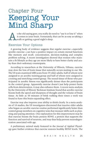 B R A I N H E A L T H 25
Chapter Four
Keeping Your
Mind Sharp
A
s the old saying goes, you really do need to “use it or lose it” when
it comes to your brain. Fortunately, that can be as easy as taking a
walk or getting a good night’s sleep.
Exercise Your Options
A growing body of evidence suggests that regular exercise—especially
aerobic exercise—can have a positive impact on certain mental functions
like memory and recall, concentration, decision-making and complex
problem solving. A recent investigation showed that women who main-
tain a fit lifestyle as they age are more likely to have better clarity and acu-
ity than their sedentary counterparts.
According to researchers at the University of Illinois, Urbana, exercise
may slow the loss of brain tissue that naturally occurs starting in our 30s.
The UI team examined MRI scans from 59 older adults, half of whom were
assigned to an aerobic training group and half of whom were assigned to
a toning and stretching control group. The neural tissue of those who par-
ticipated in aerobic fitness was significantly denser than the participants
in the control group. Apparently exercise doesn’t just help protect brain
cells from deterioration, it may also enhance them. A recent meta-analysis
by the University of Illinois’ Beckman Institute found that aerobic exercise
boosts both the speed and sharpness of thought and the volume of brain
tissue. As little as 50 minutes of brisk walking three times a week was
found to have this brain-expanding effect.
Exercise may also improve your ability to think clearly. In a meta-analy-
sis of 18 studies, the UI investigators discovered that inactive older adults
who began an aerobic exercise routine performed significantly better than
control group members on cognitive tests that measure skills such as plan-
ning and paying attention. One explanation for this improvement may be
that exercise boosts the brain protein BDNF, a protein that supports the
function and survival of neurons, and may thus help prevent neurodegen-
eration associated with age.
A preliminary animal study featured in the Journal of Applied Physiol-
ogy gave further evidence that exercise restores healthy BDNF levels. The
 