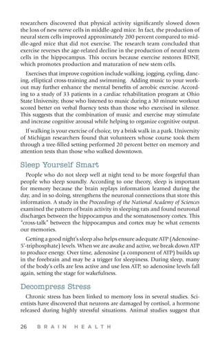 26 B R A I N H E A L T H
researchers discovered that physical activity significantly slowed down
the loss of new nerve cells in middle-aged mice. In fact, the production of
neural stem cells improved approximately 200 percent compared to mid-
dle-aged mice that did not exercise. The research team concluded that
exercise reverses the age-related decline in the production of neural stem
cells in the hippocampus. This occurs because exercise restores BDNF,
which promotes production and maturation of new stem cells.
Exercises that improve cognition include walking, jogging, cycling, danc-
ing, elliptical cross-training and swimming. Adding music to your work-
out may further enhance the mental benefits of aerobic exercise. Accord-
ing to a study of 33 patients in a cardiac rehabilitation program at Ohio
State University, those who listened to music during a 30 minute workout
scored better on verbal fluency tests than those who exercised in silence.
This suggests that the combination of music and exercise may stimulate
and increase cognitive arousal while helping to organize cognitive output.
If walking is your exercise of choice, try a brisk walk in a park. University
of Michigan researchers found that volunteers whose course took them
through a tree-filled setting performed 20 percent better on memory and
attention tests than those who walked downtown.
Sleep Yourself Smart
People who do not sleep well at night tend to be more forgetful than
people who sleep soundly. According to one theory, sleep is important
for memory because the brain replays information learned during the
day, and in so doing, strengthens the neuronal connections that store this
information. A study in the Proceedings of the National Academy of Sciences
examined the pattern of brain activity in sleeping rats and found neuronal
discharges between the hippocampus and the somatosensory cortex. This
“cross-talk” between the hippocampus and cortex may be what cements
our memories.
Getting a good night’s sleep also helps ensure adequate ATP (Adenosine-
5’-triphosphate) levels. When we are awake and active, we break down ATP
to produce energy. Over time, adenosine (a component of ATP) builds up
in the forebrain and may be a trigger for sleepiness. During sleep, many
of the body’s cells are less active and use less ATP, so adenosine levels fall
again, setting the stage for wakefulness.
Decompress Stress
Chronic stress has been linked to memory loss in several studies. Sci-
entists have discovered that neurons are damaged by cortisol, a hormone
released during highly stressful situations. Animal studies suggest that
 