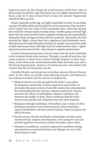28 B R A I N H E A L T H
long-term stress can also change the actual structure of the brain. One of
these studies found that, after laboratory rats were tightly restrained for six
hours a day for 21 days without food or water, the animals’ hippocampi
shrank by three percent.
People, especially as they age, are highly susceptible to stress. In one study,
a group of healthy adults received daily low-dose treatments of the stress hor-
mone cortisol over the course of four consecutive days—about the amount
that would be released under everyday stress. Another group received high
doses over the same period of time. Cognitive testing was done periodically
during the study and again six days after the treatment. The people who had
received the higher cortisol dose had a significant (and fortunately revers-
ible) decrease in verbal declarative memory. In another cross-sectional study
of older Americans, those with high levels of cortisol in their saliva—signal-
ing above-normal stress levels—also had poor cognitive performance.
Cortisol released during times of stress travels into the brain and binds
to the receptors inside many neurons. Through a cascade of reactions, this
causes neurons to admit more calcium through channels in their mem-
brane. In the short-term, cortisol presumably helps the brain cope with a
life-threatening situation. However, if neurons become over-loaded with
calcium they fire too frequently and die.
A healthy lifestyle can help prevent and reduce adverse effects of chronic
stress. In fact, there are specific stress-relieving activities and habits you
can cultivate to further ease the stresses of modern life:
•	Physical exercise not only strengthens the body, it can reduce
the frequency and severity of stress, depression and anxiety. As
previously discussed, dozens of scientific studies have demonstrated
the relationship between exercise, cognition and mood. Exercise
promotes the release of endorphins, enhances relaxation and
improves the quality of sleep. These conditions help the body
recover more quickly and completely from the stress response.
•	Relaxation through meditation, biofeedback and a variety of other
techniques promotes lower blood pressure, slows respiration,
reduces metabolism and eases muscle tension. These counteract the
effects of stress.
•	Social contacts, friends and family relationships can help create
emotional trust, support and relaxation. Even caring for a pet can
provide significant emotional comfort that helps reduce stress.
•	Attitudes of confidence, a positive approach to problem solving
and attention to emotional balance can help get one out of the
stress response cycle.
 