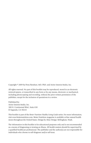 Copyright © 2009 by Perry Renshaw, MD, PhD, and Active Interest Media, Inc.
All rights reserved. No part of this booklet may be reproduced, stored in an electronic
retrieval system, or transcribed in any form or by any means, electronic or mechanical,
including photocopying and recording, without the prior written permission of the
publisher, except for the inclusion of quotations in a review.
Published by:
Active Interest Media, Inc.
300 N. Continental Blvd., Suite 650
El Segundo, CA 90245
This booklet is part of the Better Nutrition Healthy Living Guide series. For more information,
visit www.betternutrition.com. Better Nutrition magazine is available at fine natural health
stores throughout the United States. Design by Aline Design: Bellingham, Wash.
The information in this booklet is for educational purposes only and is not recommended
as a means of diagnosing or treating an illness. All health matters should be supervised by
a qualified healthcare professional. The publisher and the author(s) are not responsible for
individuals who choose to self-diagnose and/or self-treat.
 