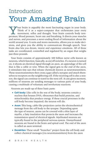 4 B R A I N H E A L T H
Introduction
Your Amazing Brain
Y
our brain is arguably the most fascinating organ in your body.
Think of it as a super-computer that orchestrates your every
movement, reflex and thought. Your brain controls body tem-
perature, blood pressure, heart rate and breathing. It directs your muscles
and nerves, and processes a never-ending flood of information about the
world around you. It sorts and stores memories, allows you to make deci-
sions, and gives you the ability to communicate through speech. Your
brain also lets you dream, invent and experience emotions. All of these
tasks are coordinated, controlled and regulated by an organ that weighs
just three pounds.
­Your brain consists of approximately 100 billion nerve cells known as
neurons, which function, basically, as on/off switches. If a neuron is turned
on, it shoots an electrical signal through an axon, an appendage of the cell
that is like a cable or wire. When the signal gets to the end of the axon,
it stimulates tiny sacs that release chemicals known as neurotransmitters.
These neurotransmitters then cross a gap called a synapse and attach them-
selves to receptors on the neighboring cell. If the receiving cell is also a neu-
ron, the signal can continue to travel to the next cell. At any given moment,
millions of neurons are sending messages to various parts of your body,
causing a multitude of voluntary and involuntary reactions.
Neurons are made up of three basic parts:
•	 Cell body: Like cells in the rest of the body, neurons contain a
nucleus that houses DNA, ribosomes that build proteins, and
mitochondria that produce energy. If these crucial processes in the
cell body become impaired, the neuron will die.
•	 Axon: This long, cable-like projection carries the electrochemical
message from the cell body to the synapse. Depending upon
the type of neuron, axons can be covered with a thin layer of
myelin, a fatty insulation that protects the axon and increases the
transmission speed of electrical signals. Myelinated neurons are
typically found in the peripheral nervous system. Unmyelinated
neurons are found in the brain and spinal cord. The end of the axon
is called an axon terminal.
•	 Dendrites: These small “branches” project from the cell body and
collect chemical messages (via neurotransmitters) from the axon
 
