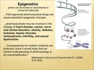 Epigenetics
genes can be turned on (expressed) or
turned off (silenced)
…FDA-approved pharmaceutical drugs can
cause persistent epigenetic changes.
…pharmaceuticals may be involved in the
etiology of heart disease, cancer, nerve
and mental disorders, obesity, diabetes,
leukemia, bipolar disorder,
schizophrenia, infertility, and sexual
dysfunction.
…"consequences for modern medicine are
profound, since it would imply that our
current understanding of pharmacology is
an oversimplification."
[Metabolism Clinical and Experimental 57: (2008)
S16–S23]
 