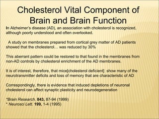In Alzheimer’s disease (AD), an association with cholesterol is recognized,
although poorly understood and often overlooked.
A study on membranes prepared from cortical grey matter of AD patients
showed that the cholesterol… was reduced by 30%
This aberrant pattern could be restored to that found in the membranes from
non-AD controls by cholesterol enrichment of the AD membranes.
It is of interest, therefore, that mice[cholesterol deficient] show many of the
neurotransmitter deficits and loss of memory that are characteristic of AD
Correspondingly, there is evidence that induced depletions of neuronal
cholesterol can affect synaptic plasticity and neurodegeneration
*Brain Research. 843, 87-94 (1999)
* Neurosci Lett. 199, 1-4 (1995)
Cholesterol Vital Component of
Brain and Brain Function
 