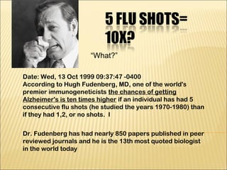 Date: Wed, 13 Oct 1999 09:37:47 -0400
According to Hugh Fudenberg, MD, one of the world's
premier immunogeneticists the chances of getting
Alzheimer's is ten times higher if an individual has had 5
consecutive flu shots (he studied the years 1970-1980) than
if they had 1,2, or no shots.  I
Dr. Fudenberg has had nearly 850 papers published in peer
reviewed journals and he is the 13th most quoted biologist
in the world today
“What?”
 