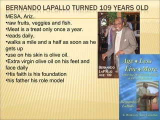 MESA, Ariz..
•raw fruits, veggies and fish.
•Meat is a treat only once a year.
•reads daily,
•walks a mile and a half as soon as he
gets up
•use on his skin is olive oil.
•Extra virgin olive oil on his feet and
face daily
•His faith is his foundation
•his father his role model
 