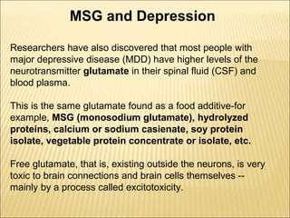 MSG and Depression
Researchers have also discovered that most people with
major depressive disease (MDD) have higher levels of the
neurotransmitter glutamate in their spinal fluid (CSF) and
blood plasma.
This is the same glutamate found as a food additive-for
example, MSG (monosodium glutamate), hydrolyzed
proteins, calcium or sodium casienate, soy protein
isolate, vegetable protein concentrate or isolate, etc.
Free glutamate, that is, existing outside the neurons, is very
toxic to brain connections and brain cells themselves --
mainly by a process called excitotoxicity.
 