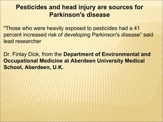 Pesticides and head injury are sources for
Parkinson's disease
"Those who were heavily exposed to pesticides had a 41
percent increased risk of developing Parkinson's disease” said
lead researcher
Dr. Finlay Dick, from the Department of Environmental and
Occupational Medicine at Aberdeen University Medical
School, Aberdeen, U.K.
 