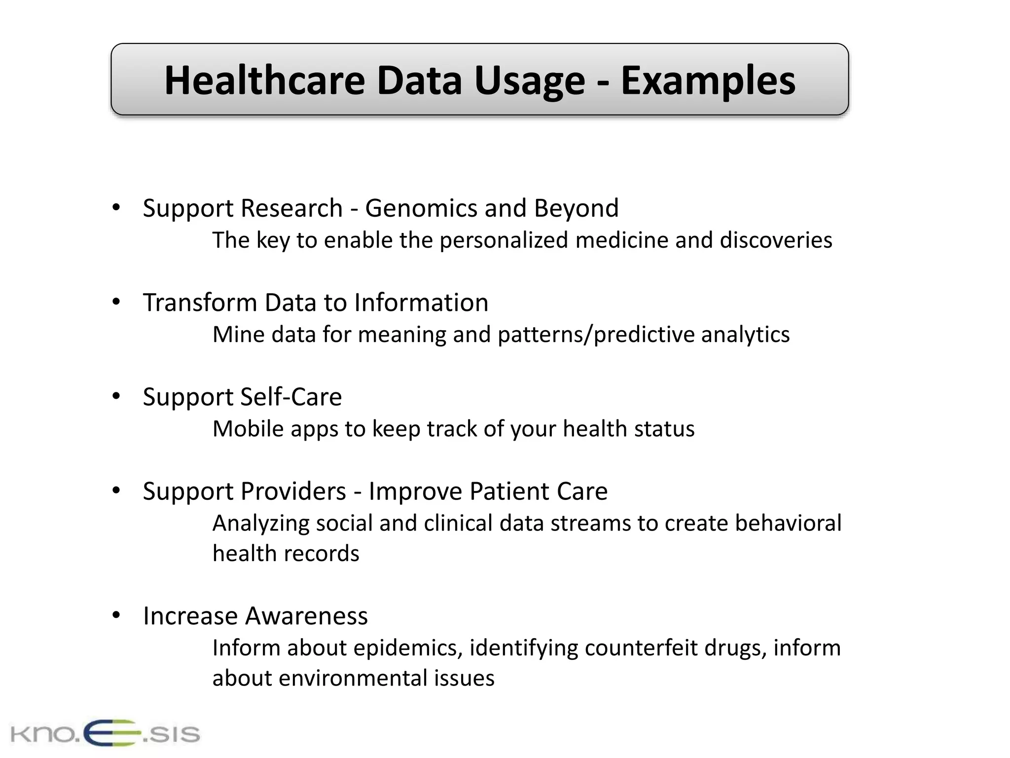 Healthcare Data Usage - Examples
• Support Research - Genomics and Beyond
The key to enable the personalized medicine and discoveries
• Transform Data to Information
Mine data for meaning and patterns/predictive analytics
• Support Self-Care
Mobile apps to keep track of your health status
• Support Providers - Improve Patient Care
Analyzing social and clinical data streams to create behavioral
health records
• Increase Awareness
Inform about epidemics, identifying counterfeit drugs, inform
about environmental issues
 