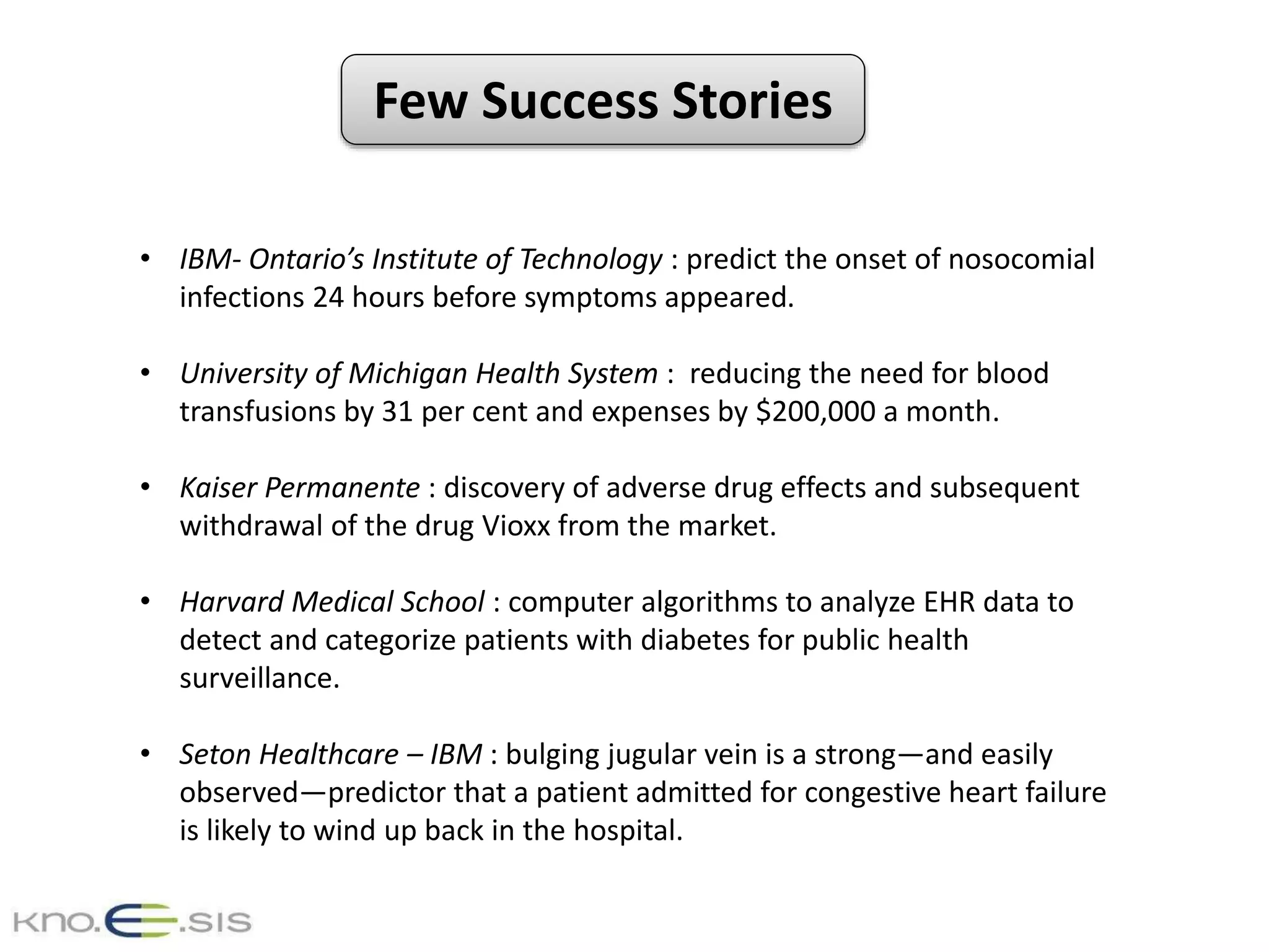 Few Success Stories
• IBM- Ontario’s Institute of Technology : predict the onset of nosocomial
infections 24 hours before symptoms appeared.
• University of Michigan Health System : reducing the need for blood
transfusions by 31 per cent and expenses by $200,000 a month.
• Kaiser Permanente : discovery of adverse drug effects and subsequent
withdrawal of the drug Vioxx from the market.
• Harvard Medical School : computer algorithms to analyze EHR data to
detect and categorize patients with diabetes for public health
surveillance.
• Seton Healthcare – IBM : bulging jugular vein is a strong—and easily
observed—predictor that a patient admitted for congestive heart failure
is likely to wind up back in the hospital.
 
