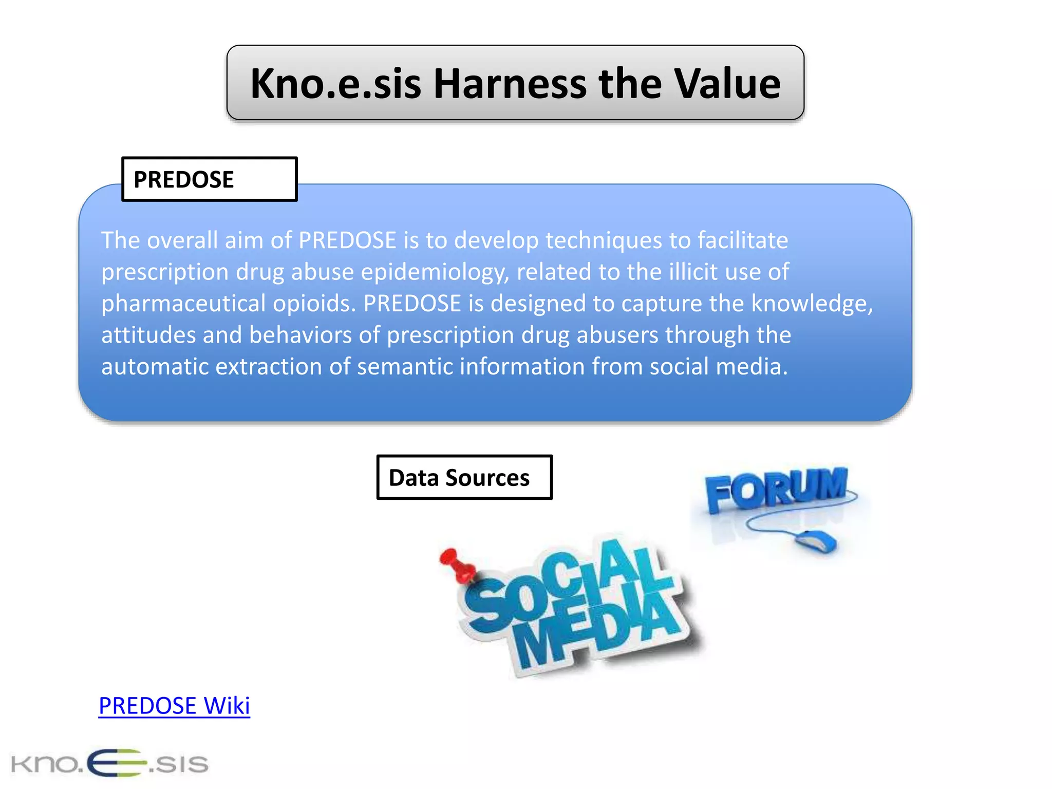 Kno.e.sis Harness the Value
The overall aim of PREDOSE is to develop techniques to facilitate
prescription drug abuse epidemiology, related to the illicit use of
pharmaceutical opioids. PREDOSE is designed to capture the knowledge,
attitudes and behaviors of prescription drug abusers through the
automatic extraction of semantic information from social media.
PREDOSE
Data Sources
PREDOSE Wiki
 