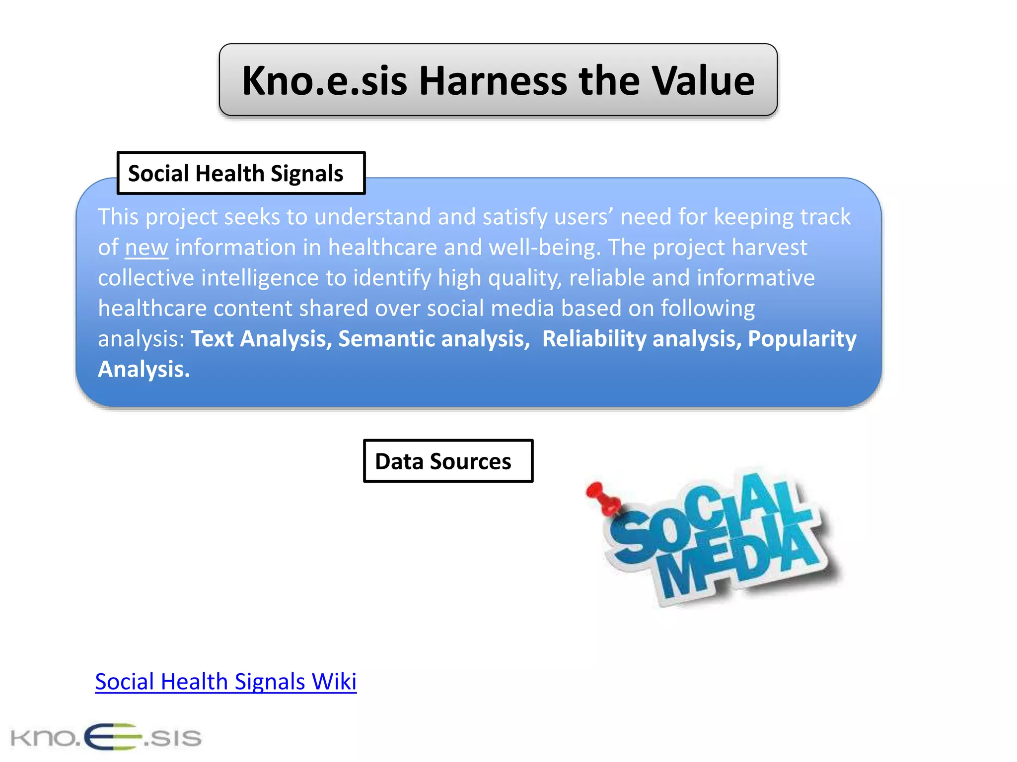 Kno.e.sis Harness the Value
This project seeks to understand and satisfy users’ need for keeping track
of new information in healthcare and well-being. The project harvest
collective intelligence to identify high quality, reliable and informative
healthcare content shared over social media based on following
analysis: Text Analysis, Semantic analysis, Reliability analysis, Popularity
Analysis.
Social Health Signals
Data Sources
Social Health Signals Wiki
 