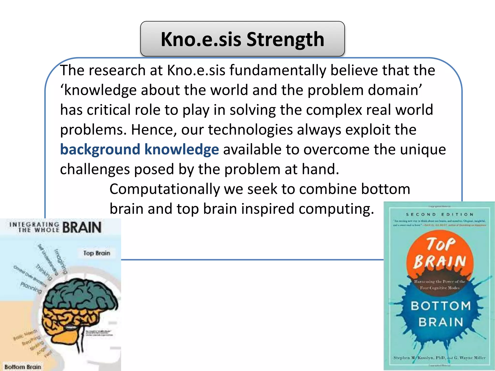 Kno.e.sis Strength
The research at Kno.e.sis fundamentally believe that the
‘knowledge about the world and the problem domain’
has critical role to play in solving the complex real world
problems. Hence, our technologies always exploit the
background knowledge available to overcome the unique
challenges posed by the problem at hand.
Computationally we seek to combine bottom
brain and top brain inspired computing.
 