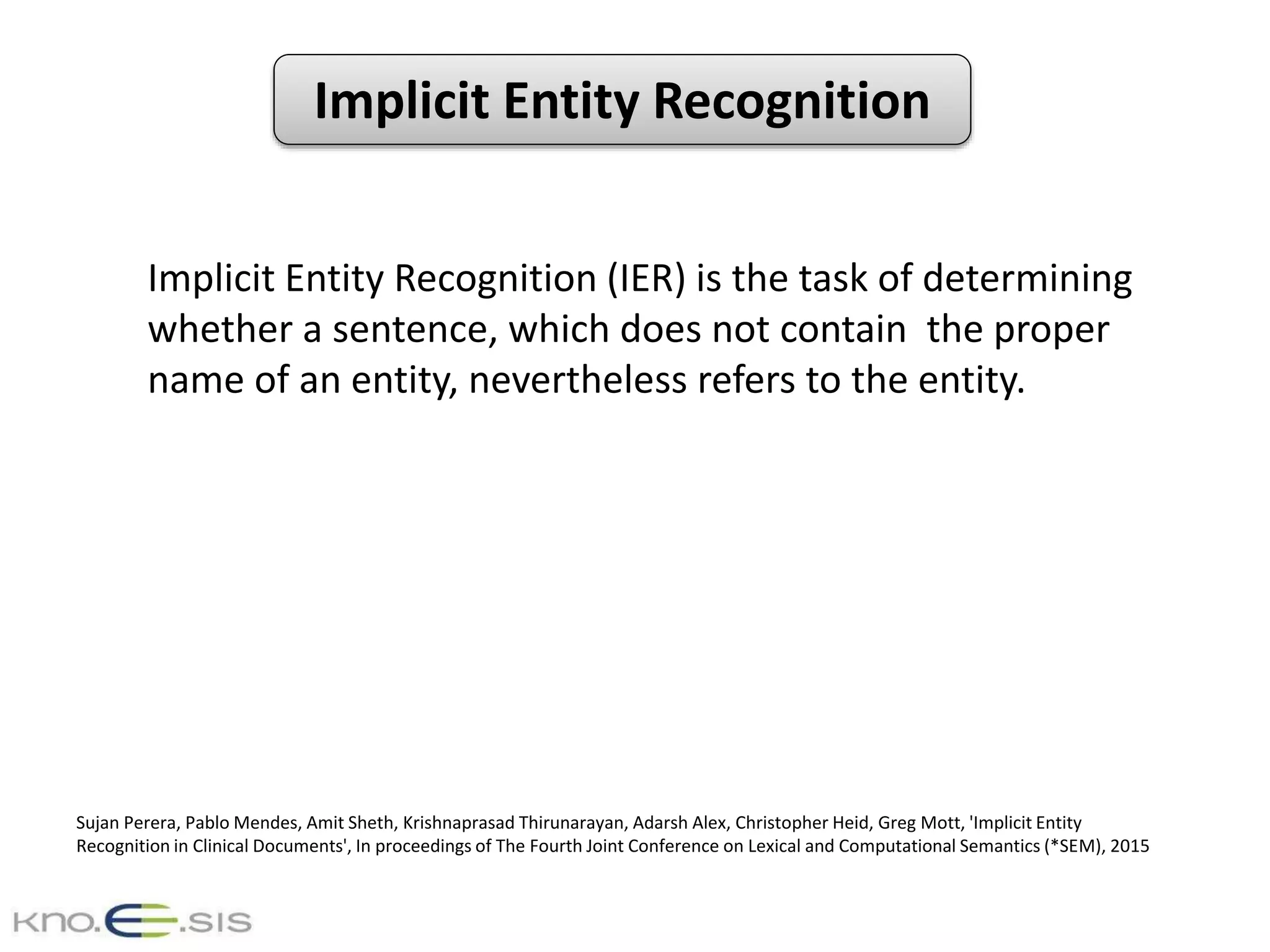 Implicit Entity Recognition
Implicit Entity Recognition (IER) is the task of determining
whether a sentence, which does not contain the proper
name of an entity, nevertheless refers to the entity.
Sujan Perera, Pablo Mendes, Amit Sheth, Krishnaprasad Thirunarayan, Adarsh Alex, Christopher Heid, Greg Mott, 'Implicit Entity
Recognition in Clinical Documents', In proceedings of The Fourth Joint Conference on Lexical and Computational Semantics (*SEM), 2015
 
