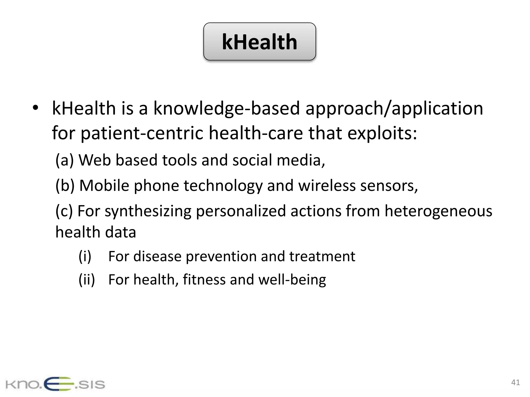 What?
• kHealth is a knowledge-based approach/application
for patient-centric health-care that exploits:
(a) Web based tools and social media,
(b) Mobile phone technology and wireless sensors,
(c) For synthesizing personalized actions from heterogeneous
health data
(i) For disease prevention and treatment
(ii) For health, fitness and well-being
41
kHealth
 