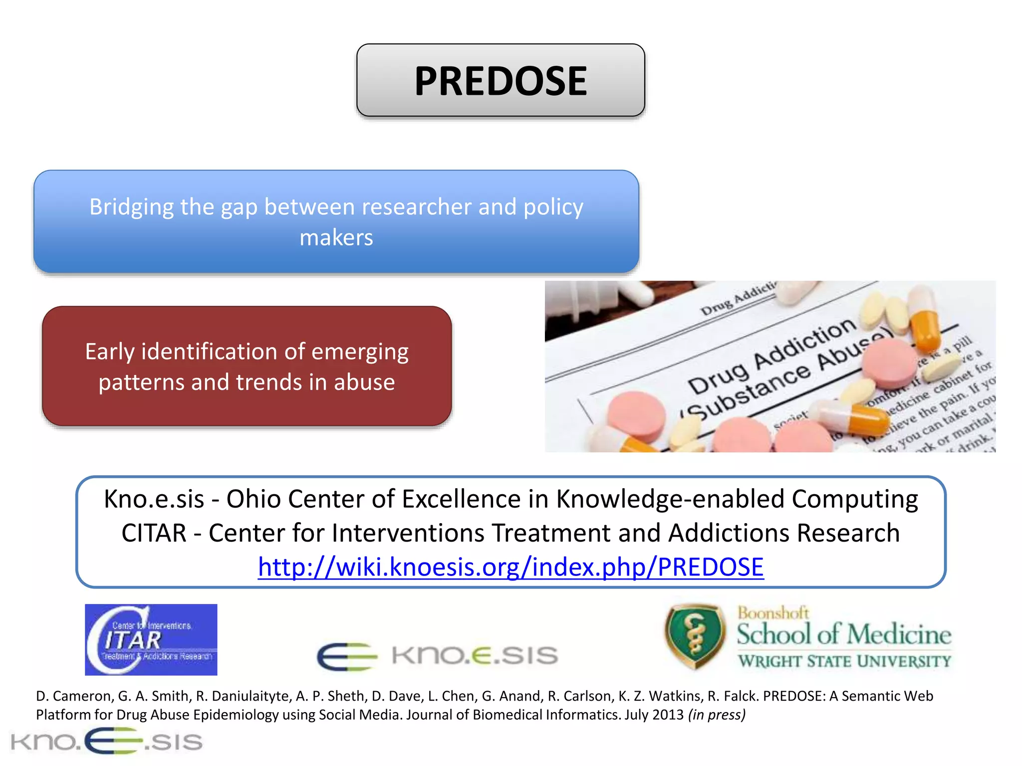 D. Cameron, G. A. Smith, R. Daniulaityte, A. P. Sheth, D. Dave, L. Chen, G. Anand, R. Carlson, K. Z. Watkins, R. Falck. PREDOSE: A Semantic Web
Platform for Drug Abuse Epidemiology using Social Media. Journal of Biomedical Informatics. July 2013 (in press)
Kno.e.sis - Ohio Center of Excellence in Knowledge-enabled Computing
CITAR - Center for Interventions Treatment and Addictions Research
http://wiki.knoesis.org/index.php/PREDOSE
Bridging the gap between researcher and policy
makers
Early identification of emerging
patterns and trends in abuse
PREDOSE
 