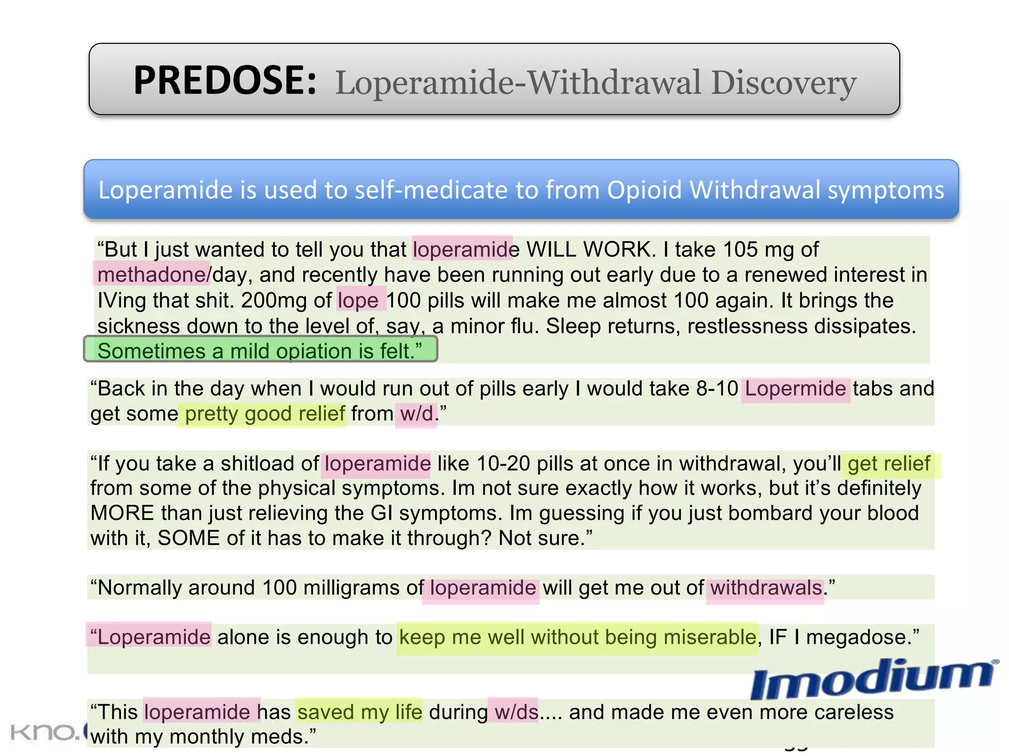 55
dose of 16 mg per day. For example, web forum participants shared the following opinions:
“Back in the day when I would run out of pills early I would take 8-10 Lopermide tabs and
get some pretty good relief from w/d.”
“If you take a shitload of loperamide like 10-20 pills at once in withdrawal, you’ll get relief
from some of the physical symptoms. Im not sure exactly how it works, but it’s definitely
MORE than just relieving the GI symptoms. Im guessing if you just bombard your blood
with it, SOME of it has to make it through? Not sure.”
“Normally around 100 milligrams of loperamide will get me out of withdrawals.”
“Loperamide alone is enough to keep me well without being miserable, IF I megadose.”
“This loperamide has saved my life during w/ds.... and made me even more careless
with my monthly meds.”
Loperamide is used to self-medicate to from Opioid Withdrawal symptoms
with it, SOME of it has to make it through? Not sure.”
“Normally around 100 milligrams of loperamide will get me out of withdrawals.”
“Loperamide alone is enough to keep me well without being miserable, IF I megadose.”
“This loperamide has saved my life during w/ds.... and made me even more careless
with my monthly meds.”
“But I just wanted to tell you that loperamide WILL WORK. I take 105 mg of
methadone/day, and recently have been running out early due to a renewed interest in
IVing that shit. 200mg of lope 100 pills will make me almost 100 again. It brings the
sickness down to the level of, say, a minor flu. Sleep returns, restlessness dissipates.
Sometimes a mild opiation is felt.”
“So you just stick with it. Don’t go and score big with your next paycheck. Overcome the
need to make everything numb. Learn to live with normality for a while. It’ll all seem
worthwhile soon enough. Go for a walk. Get out of the house. Go grab some loperamide
from the store, the desperate junky’s methadone.”
The most commonly discussed side effects of loperamide use were constipation, dehydration
and other types of gastrointestinal discomforts. Some also reported mild withdrawal symptoms
from using loperamide for an extended period of time.
“Loperamide is good for a day or two but the problem is on loperamide I lose all desire to
eat OR drink, or do anything really.”
“I used to sing the praises of loperamide....and still do, as a short term standby until you
can score. Long term maintenance, it really wears you out. Starts to “feel” toxic though I
PREDOSE: Loperamide-Withdrawal Discovery
 
