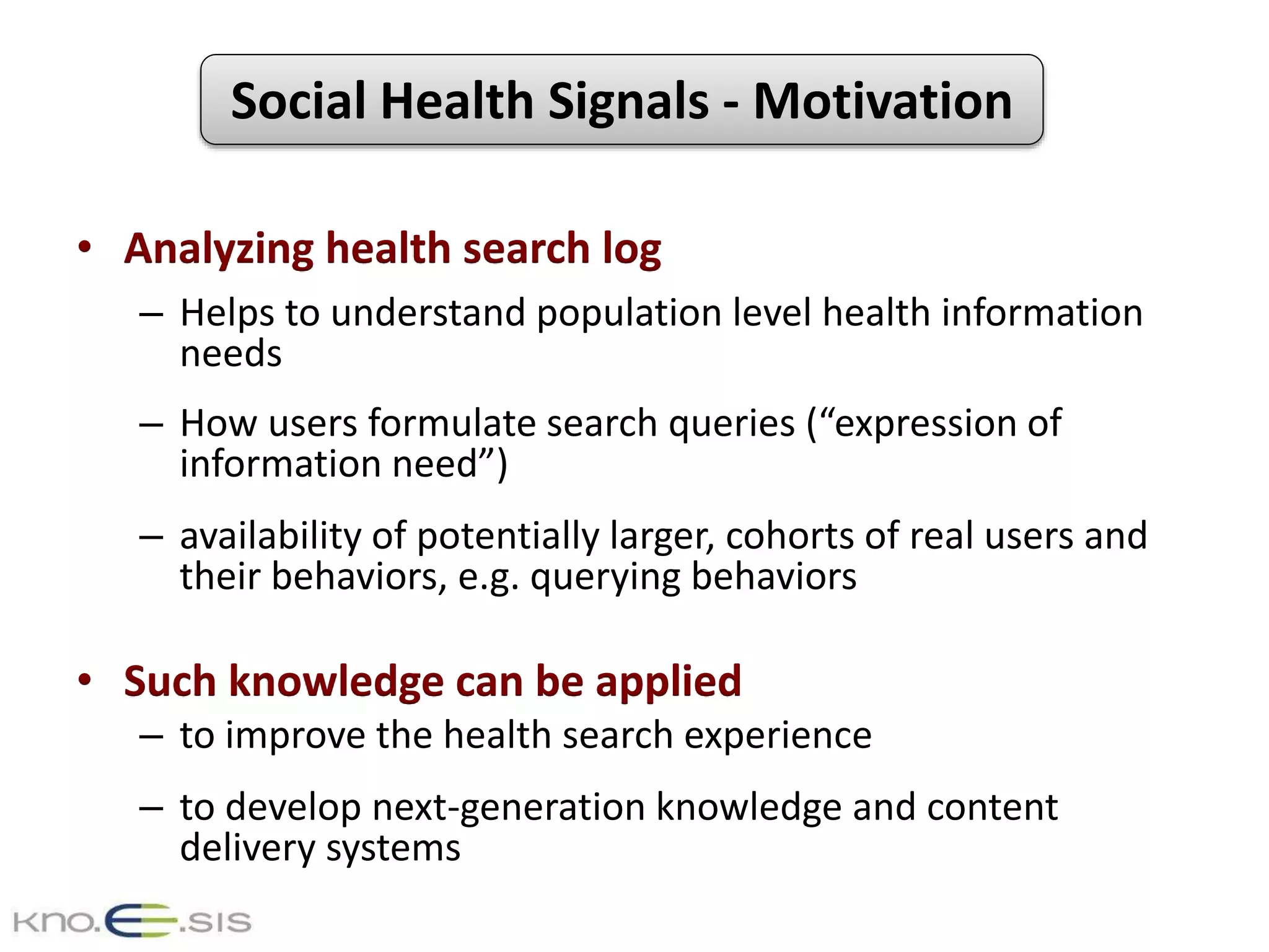 Social Health Signals - Motivation
• Analyzing health search log
– Helps to understand population level health information
needs
– How users formulate search queries (“expression of
information need”)
– availability of potentially larger, cohorts of real users and
their behaviors, e.g. querying behaviors
• Such knowledge can be applied
– to improve the health search experience
– to develop next-generation knowledge and content
delivery systems
 