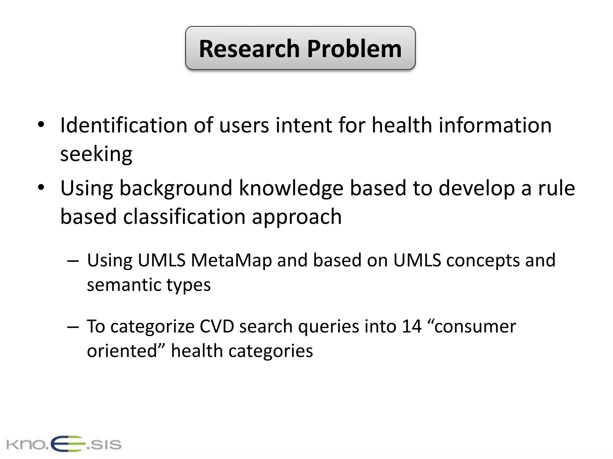 • Identification of users intent for health information
seeking
• Using background knowledge based to develop a rule
based classification approach
– Using UMLS MetaMap and based on UMLS concepts and
semantic types
– To categorize CVD search queries into 14 “consumer
oriented” health categories
Research Problem
 