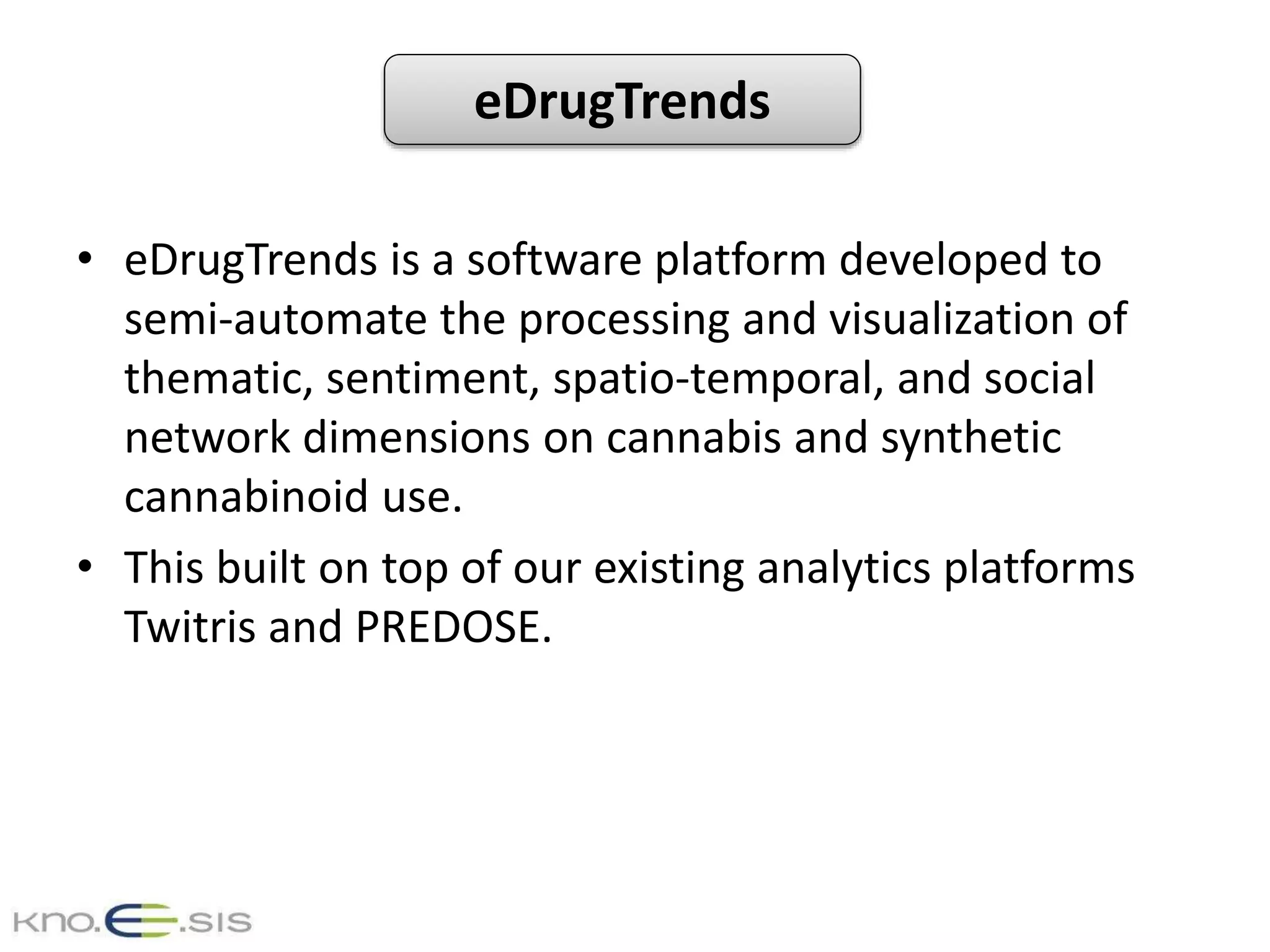 eDrugTrends
• eDrugTrends is a software platform developed to
semi-automate the processing and visualization of
thematic, sentiment, spatio-temporal, and social
network dimensions on cannabis and synthetic
cannabinoid use.
• This built on top of our existing analytics platforms
Twitris and PREDOSE.
 