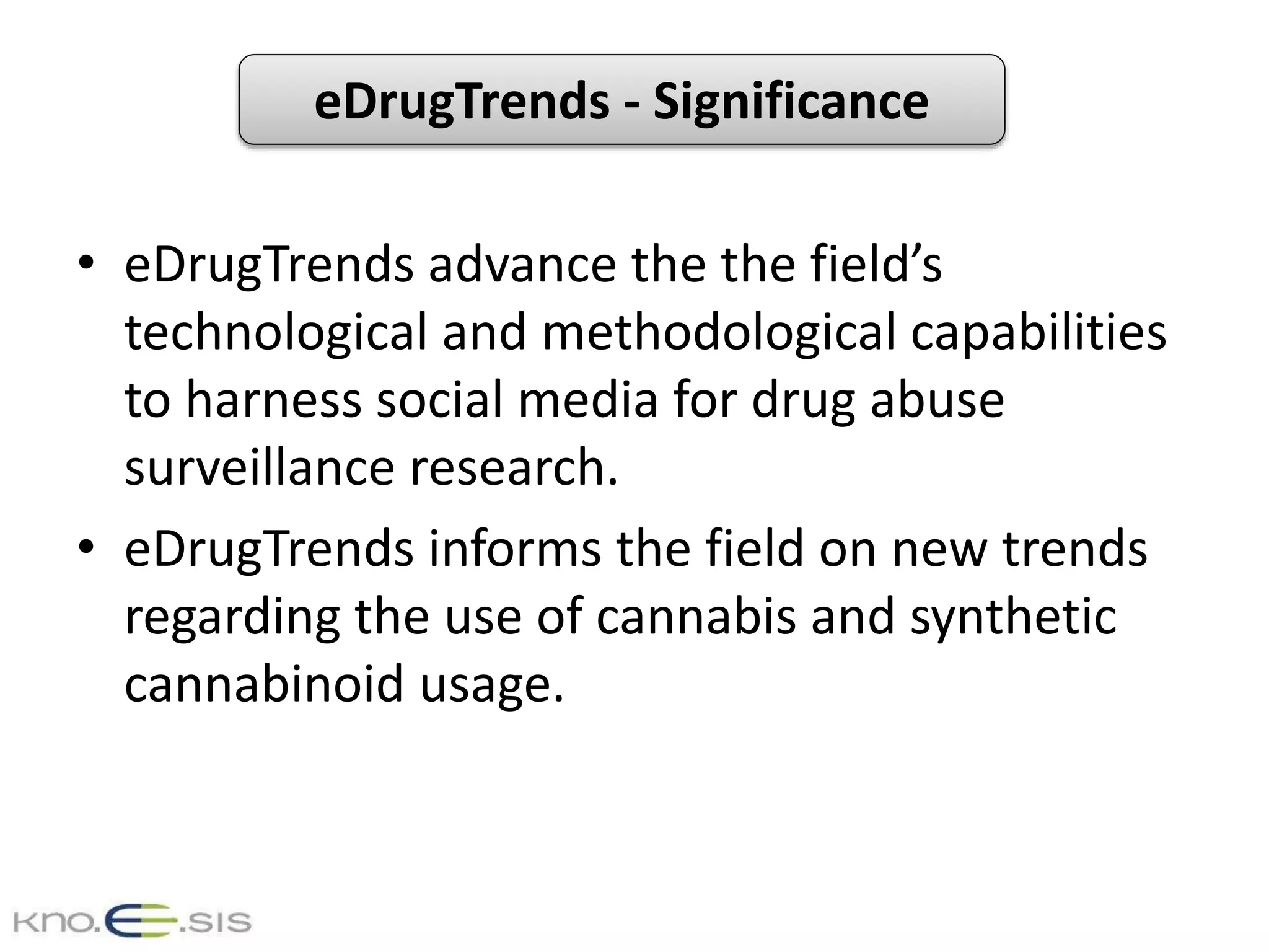 eDrugTrends - Significance
• eDrugTrends advance the the field’s
technological and methodological capabilities
to harness social media for drug abuse
surveillance research.
• eDrugTrends informs the field on new trends
regarding the use of cannabis and synthetic
cannabinoid usage.
 