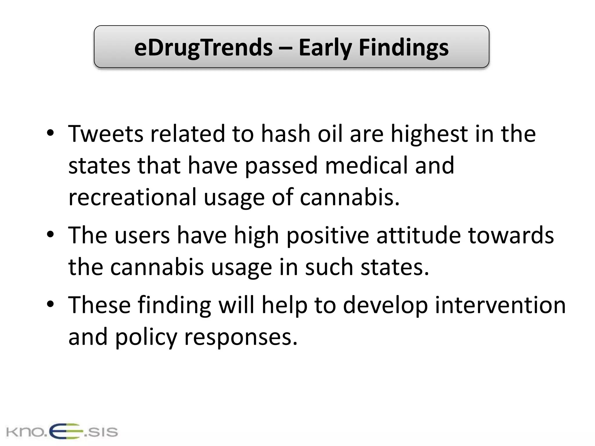 eDrugTrends – Early Findings
• Tweets related to hash oil are highest in the
states that have passed medical and
recreational usage of cannabis.
• The users have high positive attitude towards
the cannabis usage in such states.
• These finding will help to develop intervention
and policy responses.
 
