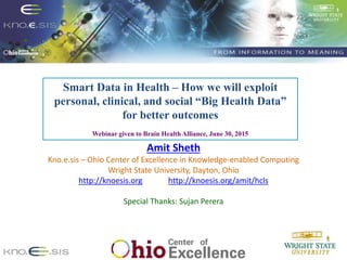 1
Smart Data in Health – How we will exploit
personal, clinical, and social “Big Health Data”
for better outcomes
Webinar given to Brain Health Alliance, June 30, 2015
Amit Sheth
Kno.e.sis – Ohio Center of Excellence in Knowledge-enabled Computing
Wright State University, Dayton, Ohio
http://knoesis.org http://knoesis.org/amit/hcls
Special Thanks: Sujan Perera
 