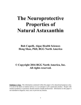 1
The Neuroprotective
Properties of
Natural Astaxanthin
Bob Capelli, Algae Health Sciences
Heng Shao, PhD, BGG North America
© Copyright 2016 BGG North America, Inc.
All rights reserved.
Publisher’s Note: The information contained within this paper is for educational purposes only;
it is not to be taken as medical advice or as an attempt to sell a particular product. People with
medical problems or questions should consult a health professional. Information in this paper is
not intended to diagnose, treat, cure or prevent any disease.
 