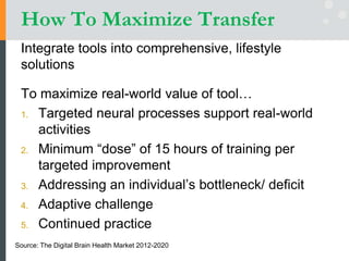 How To Maximize Transfer
Integrate tools into comprehensive, lifestyle
solutions
To maximize real-world value of tool…
1. Targeted neural processes support real-world
activities
2. Minimum “dose” of 15 hours of training per
targeted improvement
3. Addressing an individual’s bottleneck/ deficit
4. Adaptive challenge
5. Continued practice
Source: The Digital Brain Health Market 2012-2020
 