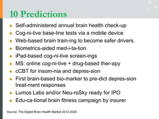 10 Predictions
 Self-administered annual brain health check-up
 Cog-ni-tive base-line tests via a mobile device
 Web-based brain train-ing to become safer drivers.
 Biometrics-aided med-i-ta-tion
 iPad-based cog-ni-tive screen-ings
 MS: online cog-ni-tive + drug-based ther-apy
 cCBT for insom-nia and depres-sion
 First brain-based bio-marker to pre-dict depres-sion
treat-ment responses
 Lumos Labs and/or Neu-roSky ready for IPO
 Edu-ca-tional brain fitness campaign by insurer
Source: The Digital Brain Health Market 2012-2020
 