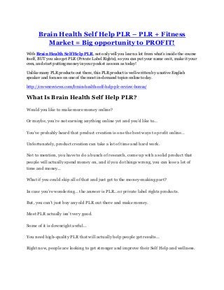 Brain Health Self Help PLR – PLR + Fitness
Market = Big opportunity to PROFIT!
With Brain Health Self Help PLR, not only will you learn a lot from what’s inside the course
itself, BUT you also get PLR (Private Label Rights), so you can put your name on it, make it your
own, and start putting money in your pocket as soon as today!
Unlike many PLR products out there, this PLR product is well-written by a native English
speaker and focuses on one of the most in-demand topics online today.
http://crownreviews.com/brain-health-self-help-plr-review-bonus/
What Is Brain Health Self Help PLR?
Would you like to make more money online?
Or maybe, you’re not earning anything online yet and you’d like to…
You’ve probably heard that product creation is one the best ways to profit online…
Unfortunately, product creation can take a lot of time and hard work.
Not to mention, you have to do a bunch of research, come up with a solid product that
people will actually spend money on, and if you do things wrong, you can lose a lot of
time and money…
What if you could skip all of that and just get to the money-making part?
In case you’re wondering… the answer is PLR…or private label rights products.
But, you can’t just buy any old PLR out there and make money.
Most PLR actually isn’t very good.
Some of it is downright awful…
You need high-quality PLR that will actually help people get results…
Right now, people are looking to get stronger and improve their Self Help and wellness.
 