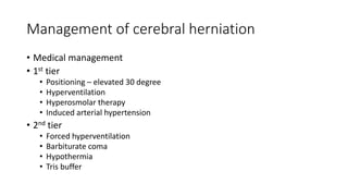 Management of cerebral herniation
• Medical management
• 1st tier
• Positioning – elevated 30 degree
• Hyperventilation
• Hyperosmolar therapy
• Induced arterial hypertension
• 2nd tier
• Forced hyperventilation
• Barbiturate coma
• Hypothermia
• Tris buffer
 