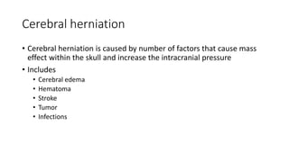 Cerebral herniation
• Cerebral herniation is caused by number of factors that cause mass
effect within the skull and increase the intracranial pressure
• Includes
• Cerebral edema
• Hematoma
• Stroke
• Tumor
• Infections
 