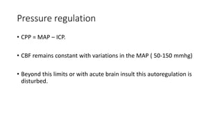 Pressure regulation
• CPP = MAP – ICP.
• CBF remains constant with variations in the MAP ( 50-150 mmhg)
• Beyond this limits or with acute brain insult this autoregulation is
disturbed.
 