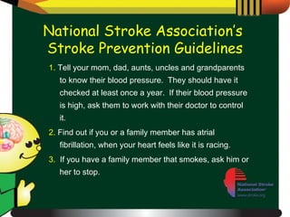 1.  Tell your mom, dad, aunts, uncles and grandparents to know their blood pressure.  They should have it checked at least once a year.  If their blood pressure is high, ask them to work with their doctor to control it. 2.  Find out if you or a family member has atrial fibrillation, when your heart feels like it is racing. 3.   If you have a family member that smokes, ask him or her to stop. National Stroke Association’s  Stroke Prevention Guidelines 