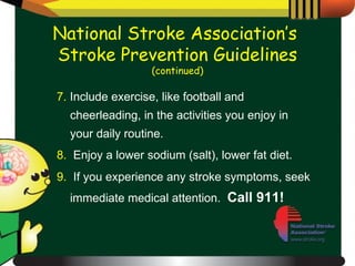 7.  Include exercise, like football and cheerleading, in the activities you enjoy in your daily routine. 8.   Enjoy a lower sodium (salt), lower fat diet. 9.   If you experience any stroke symptoms, seek immediate medical attention.  Call 911! National Stroke Association’s  Stroke Prevention Guidelines (continued) 