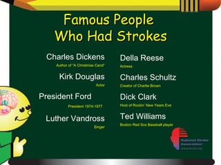 Famous People  Who Had Strokes Charles Dickens Author of “A Christmas Carol” Kirk Douglas Actor President Ford  President 1974-1977   Luther Vandross Singer Della Reese Actress Charles Schultz Creator of Charlie Brown Dick Clark Host of Rockin’ New Years Eve Ted Williams Boston Red Sox Baseball player 