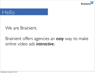 Hello

       We are Brainient.

       Brainient offers agencies an easy way to make
       online video ads interactive.




Wednesday, November 10, 2010
 