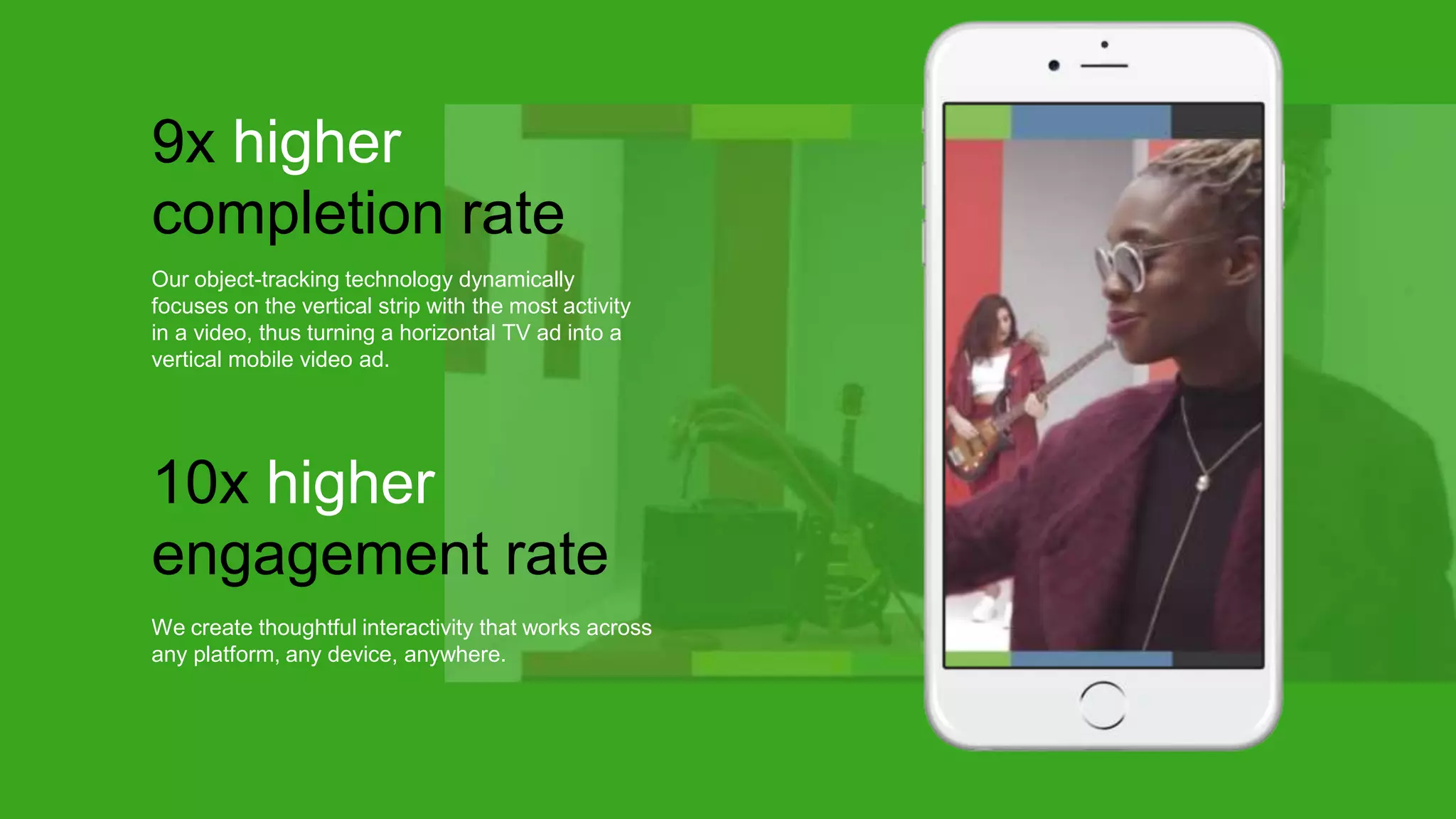 Our object-tracking technology dynamically
focuses on the vertical strip with the most activity
in a video, thus turning a horizontal TV ad into a
vertical mobile video ad.
9x higher
completion rate
We create thoughtful interactivity that works across
any platform, any device, anywhere.
10x higher
engagement rate
 