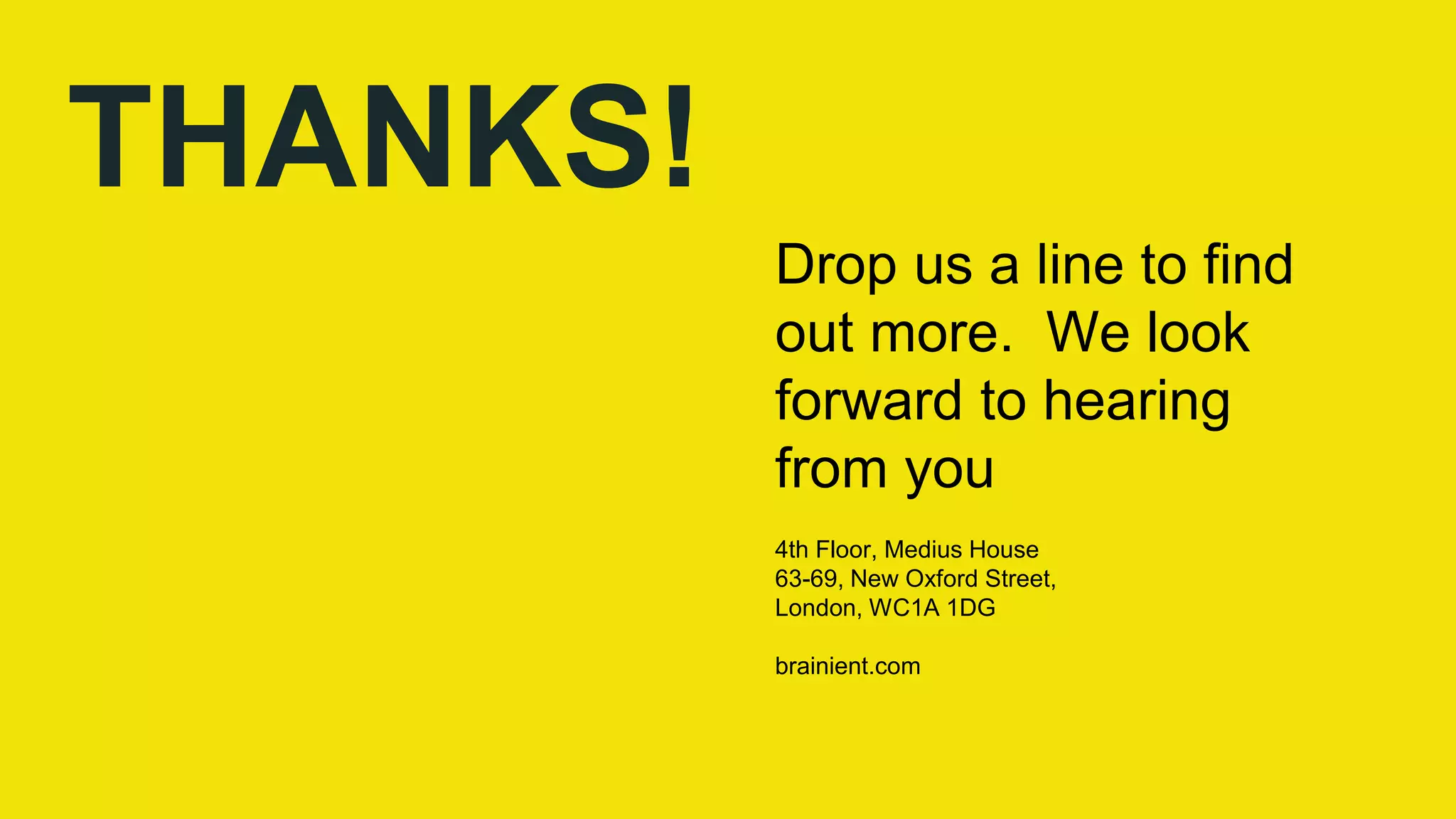 THANKS!
Drop us a line to find
out more. We look
forward to hearing
from you
4th Floor, Medius House
63-69, New Oxford Street,
London, WC1A 1DG
brainient.com
 