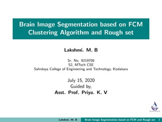 Brain Image Segmentation based on FCM
Clustering Algorithm and Rough set
Lakshmi. M. B
Sr. No. 9219708
S2, MTech CSE
Sahrdaya College of Engineering and Technology, Kodakara
July 15, 2020
Guided by,
Asst. Prof. Priya. K. V
Lakshmi. M. B Brain Image Segmentation based on FCM and Rough set 1
 