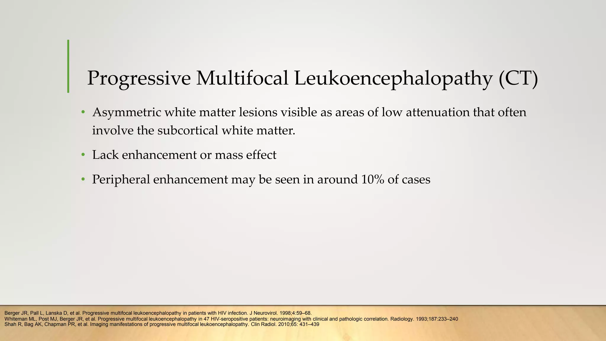 Progressive Multifocal Leukoencephalopathy (CT)
• Asymmetric white matter lesions visible as areas of low attenuation that often
involve the subcortical white matter.
• Lack enhancement or mass effect
• Peripheral enhancement may be seen in around 10% of cases
Berger JR, Pall L, Lanska D, et al. Progressive multifocal leukoencephalopathy in patients with HIV infection. J Neurovirol. 1998;4:59–68.
Whiteman ML, Post MJ, Berger JR, et al. Progressive multifocal leukoencephalopathy in 47 HIV-seropositive patients: neuroimaging with clinical and pathologic correlation. Radiology. 1993;187:233–240
Shah R, Bag AK, Chapman PR, et al. Imaging manifestations of progressive multifocal leukoencephalopathy. Clin Radiol. 2010;65: 431–439
 