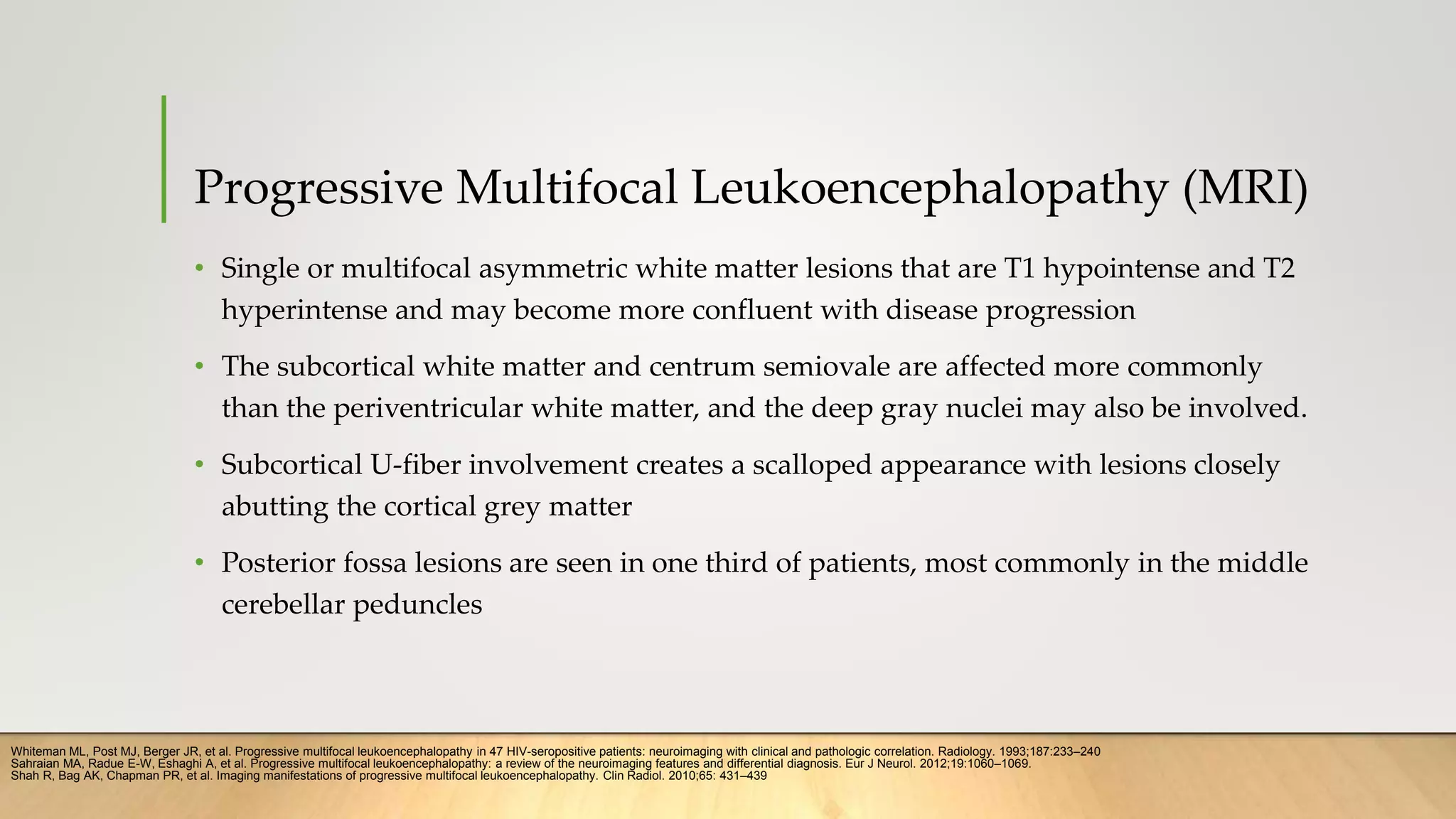 Progressive Multifocal Leukoencephalopathy (MRI)
• Single or multifocal asymmetric white matter lesions that are T1 hypointense and T2
hyperintense and may become more confluent with disease progression
• The subcortical white matter and centrum semiovale are affected more commonly
than the periventricular white matter, and the deep gray nuclei may also be involved.
• Subcortical U-fiber involvement creates a scalloped appearance with lesions closely
abutting the cortical grey matter
• Posterior fossa lesions are seen in one third of patients, most commonly in the middle
cerebellar peduncles
Whiteman ML, Post MJ, Berger JR, et al. Progressive multifocal leukoencephalopathy in 47 HIV-seropositive patients: neuroimaging with clinical and pathologic correlation. Radiology. 1993;187:233–240
Shah R, Bag AK, Chapman PR, et al. Imaging manifestations of progressive multifocal leukoencephalopathy. Clin Radiol. 2010;65: 431–439
Sahraian MA, Radue E-W, Eshaghi A, et al. Progressive multifocal leukoencephalopathy: a review of the neuroimaging features and differential diagnosis. Eur J Neurol. 2012;19:1060–1069.
 