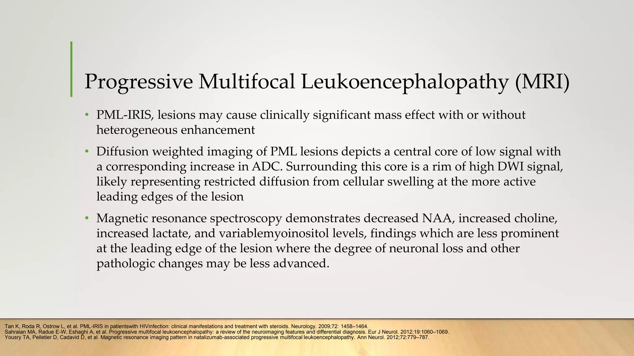Progressive Multifocal Leukoencephalopathy (MRI)
• PML-IRIS, lesions may cause clinically significant mass effect with or without
heterogeneous enhancement
• Diffusion weighted imaging of PML lesions depicts a central core of low signal with
a corresponding increase in ADC. Surrounding this core is a rim of high DWI signal,
likely representing restricted diffusion from cellular swelling at the more active
leading edges of the lesion
• Magnetic resonance spectroscopy demonstrates decreased NAA, increased choline,
increased lactate, and variablemyoinositol levels, findings which are less prominent
at the leading edge of the lesion where the degree of neuronal loss and other
pathologic changes may be less advanced.
Tan K, Roda R, Ostrow L, et al. PML-IRIS in patientswith HIVinfection: clinical manifestations and treatment with steroids. Neurology. 2009;72: 1458–1464.
Sahraian MA, Radue E-W, Eshaghi A, et al. Progressive multifocal leukoencephalopathy: a review of the neuroimaging features and differential diagnosis. Eur J Neurol. 2012;19:1060–1069.
Yousry TA, Pelletier D, Cadavid D, et al. Magnetic resonance imaging pattern in natalizumab-associated progressive multifocal leukoencephalopathy. Ann Neurol. 2012;72:779–787.
 