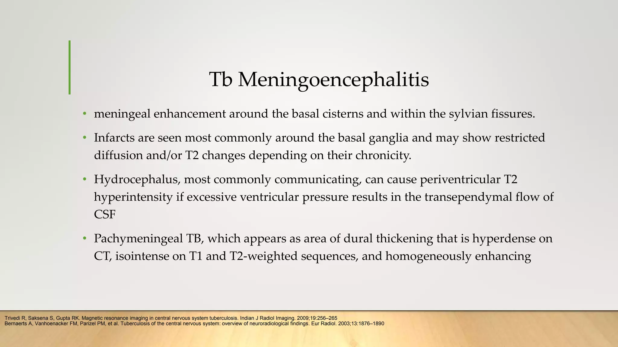 Tb Meningoencephalitis
• meningeal enhancement around the basal cisterns and within the sylvian fissures.
• Infarcts are seen most commonly around the basal ganglia and may show restricted
diffusion and/or T2 changes depending on their chronicity.
• Hydrocephalus, most commonly communicating, can cause periventricular T2
hyperintensity if excessive ventricular pressure results in the transependymal flow of
CSF
• Pachymeningeal TB, which appears as area of dural thickening that is hyperdense on
CT, isointense on T1 and T2-weighted sequences, and homogeneously enhancing
Trivedi R, Saksena S, Gupta RK. Magnetic resonance imaging in central nervous system tuberculosis. Indian J Radiol Imaging. 2009;19:256–265
Bernaerts A, Vanhoenacker FM, Parizel PM, et al. Tuberculosis of the central nervous system: overview of neuroradiological findings. Eur Radiol. 2003;13:1876–1890
 