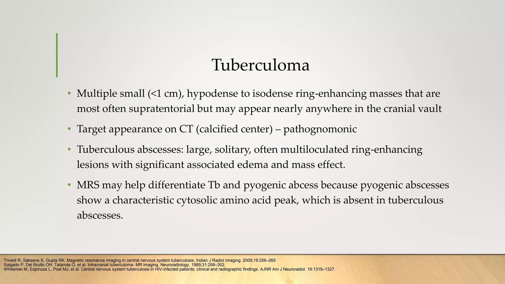 Tuberculoma
• Multiple small (<1 cm), hypodense to isodense ring-enhancing masses that are
most often supratentorial but may appear nearly anywhere in the cranial vault
• Target appearance on CT (calcified center) – pathognomonic
• Tuberculous abscesses: large, solitary, often multiloculated ring-enhancing
lesions with significant associated edema and mass effect.
• MRS may help differentiate Tb and pyogenic abcess because pyogenic abscesses
show a characteristic cytosolic amino acid peak, which is absent in tuberculous
abscesses.
Whiteman M, Espinoza L, Post MJ, et al. Central nervous system tuberculosis in HIV-infected patients: clinical and radiographic findings. AJNR Am J Neuroradiol. 16:1319–1327.
Salgado P, Del Brutto OH, Talamás O, et al. Intracranial tuberculoma: MR imaging. Neuroradiology. 1989;31:299–302.
Trivedi R, Saksena S, Gupta RK. Magnetic resonance imaging in central nervous system tuberculosis. Indian J Radiol Imaging. 2009;19:256–265
 