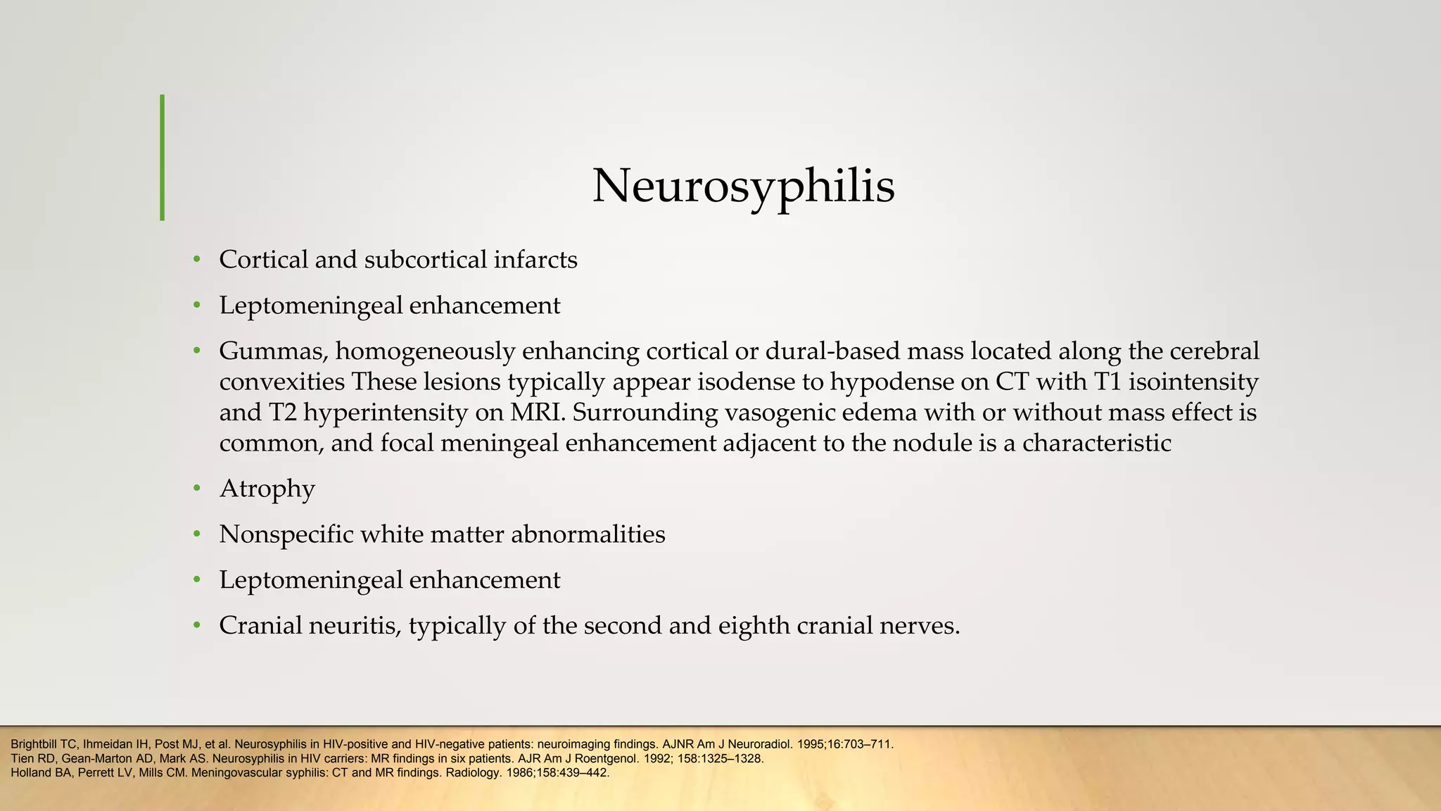 Neurosyphilis
• Cortical and subcortical infarcts
• Leptomeningeal enhancement
• Gummas, homogeneously enhancing cortical or dural-based mass located along the cerebral
convexities These lesions typically appear isodense to hypodense on CT with T1 isointensity
and T2 hyperintensity on MRI. Surrounding vasogenic edema with or without mass effect is
common, and focal meningeal enhancement adjacent to the nodule is a characteristic
• Atrophy
• Nonspecific white matter abnormalities
• Leptomeningeal enhancement
• Cranial neuritis, typically of the second and eighth cranial nerves.
Brightbill TC, Ihmeidan IH, Post MJ, et al. Neurosyphilis in HIV-positive and HIV-negative patients: neuroimaging findings. AJNR Am J Neuroradiol. 1995;16:703–711.
Tien RD, Gean-Marton AD, Mark AS. Neurosyphilis in HIV carriers: MR findings in six patients. AJR Am J Roentgenol. 1992; 158:1325–1328.
Holland BA, Perrett LV, Mills CM. Meningovascular syphilis: CT and MR findings. Radiology. 1986;158:439–442.
 