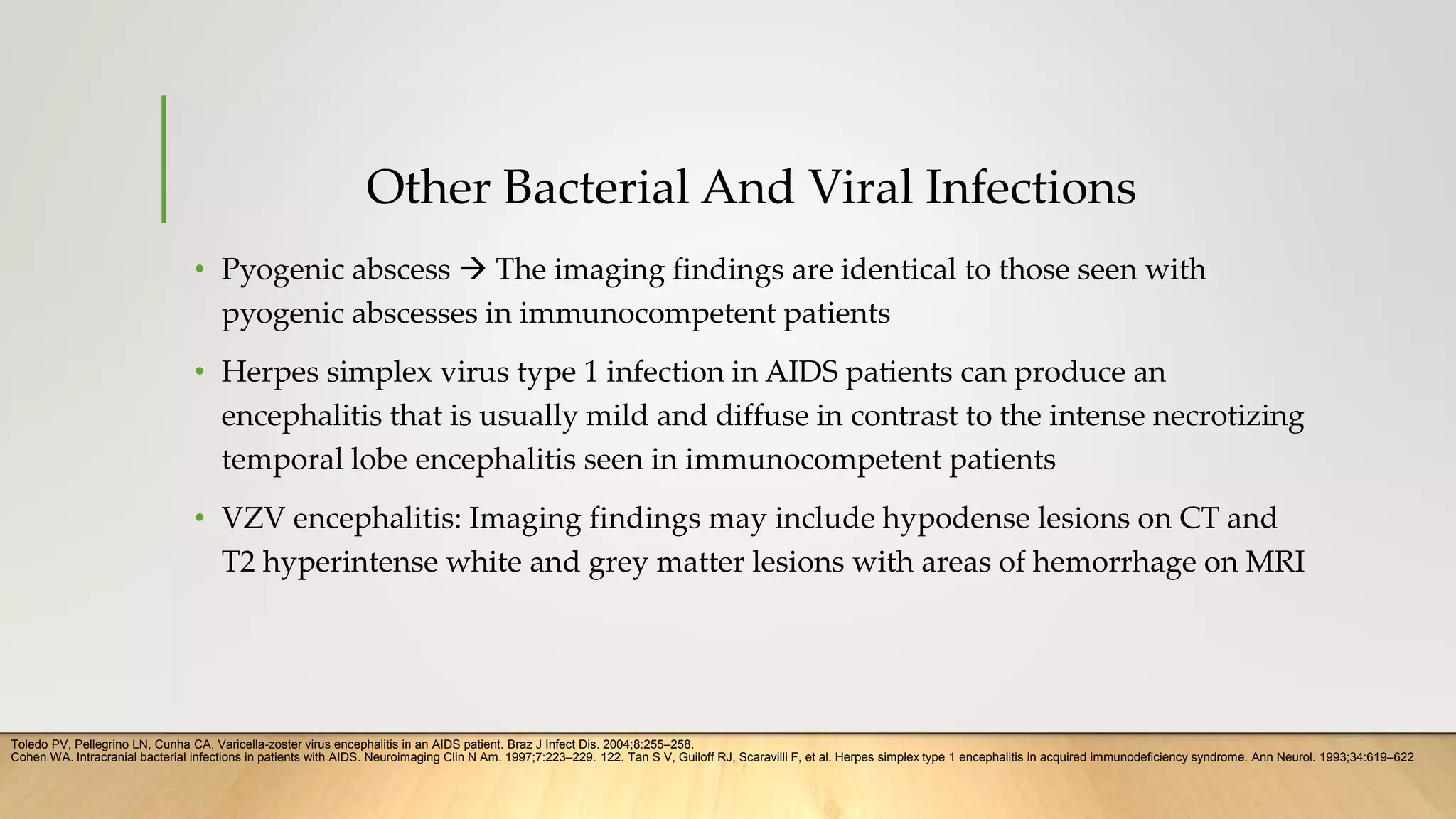 Other Bacterial And Viral Infections
• Pyogenic abscess  The imaging findings are identical to those seen with
pyogenic abscesses in immunocompetent patients
• Herpes simplex virus type 1 infection in AIDS patients can produce an
encephalitis that is usually mild and diffuse in contrast to the intense necrotizing
temporal lobe encephalitis seen in immunocompetent patients
• VZV encephalitis: Imaging findings may include hypodense lesions on CT and
T2 hyperintense white and grey matter lesions with areas of hemorrhage on MRI
Cohen WA. Intracranial bacterial infections in patients with AIDS. Neuroimaging Clin N Am. 1997;7:223–229. 122. Tan S V, Guiloff RJ, Scaravilli F, et al. Herpes simplex type 1 encephalitis in acquired immunodeficiency syndrome. Ann Neurol. 1993;34:619–622
Toledo PV, Pellegrino LN, Cunha CA. Varicella-zoster virus encephalitis in an AIDS patient. Braz J Infect Dis. 2004;8:255–258.
 