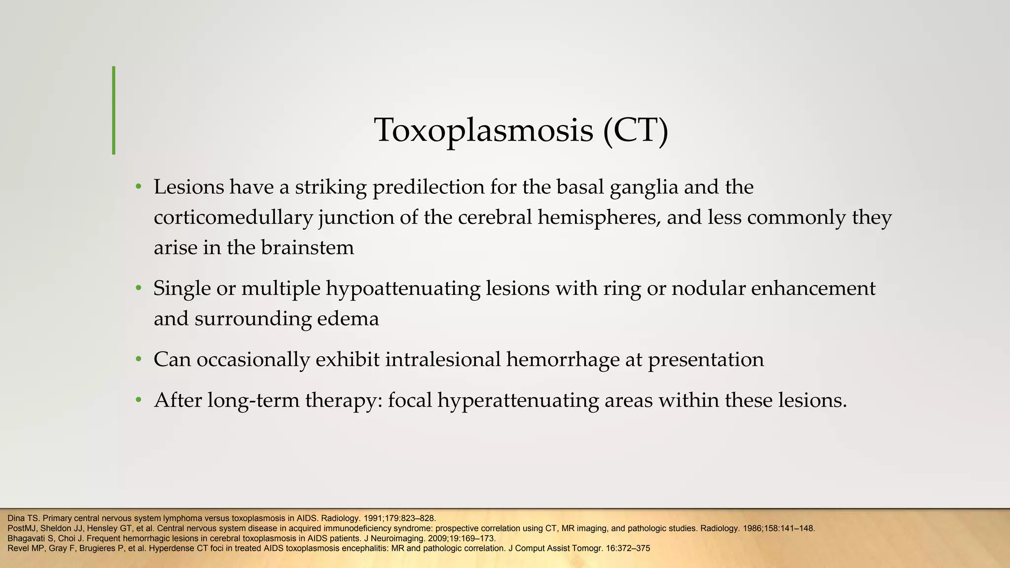 Toxoplasmosis (CT)
• Lesions have a striking predilection for the basal ganglia and the
corticomedullary junction of the cerebral hemispheres, and less commonly they
arise in the brainstem
• Single or multiple hypoattenuating lesions with ring or nodular enhancement
and surrounding edema
• Can occasionally exhibit intralesional hemorrhage at presentation
• After long-term therapy: focal hyperattenuating areas within these lesions.
Dina TS. Primary central nervous system lymphoma versus toxoplasmosis in AIDS. Radiology. 1991;179:823–828.
PostMJ, Sheldon JJ, Hensley GT, et al. Central nervous system disease in acquired immunodeficiency syndrome: prospective correlation using CT, MR imaging, and pathologic studies. Radiology. 1986;158:141–148.
Bhagavati S, Choi J. Frequent hemorrhagic lesions in cerebral toxoplasmosis in AIDS patients. J Neuroimaging. 2009;19:169–173.
Revel MP, Gray F, Brugieres P, et al. Hyperdense CT foci in treated AIDS toxoplasmosis encephalitis: MR and pathologic correlation. J Comput Assist Tomogr. 16:372–375
 