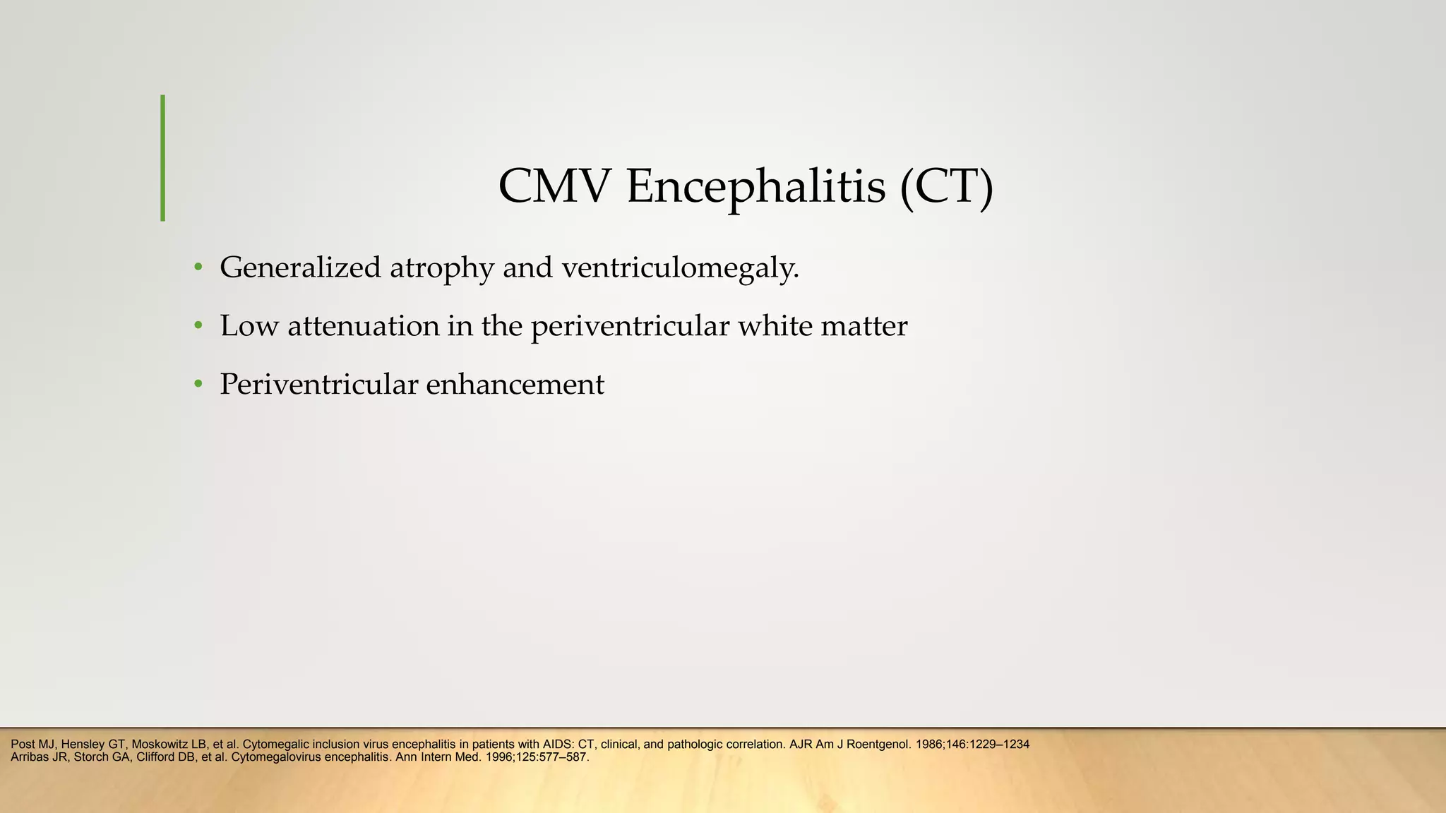 CMV Encephalitis (CT)
• Generalized atrophy and ventriculomegaly.
• Low attenuation in the periventricular white matter
• Periventricular enhancement
Post MJ, Hensley GT, Moskowitz LB, et al. Cytomegalic inclusion virus encephalitis in patients with AIDS: CT, clinical, and pathologic correlation. AJR Am J Roentgenol. 1986;146:1229–1234
Arribas JR, Storch GA, Clifford DB, et al. Cytomegalovirus encephalitis. Ann Intern Med. 1996;125:577–587.
 